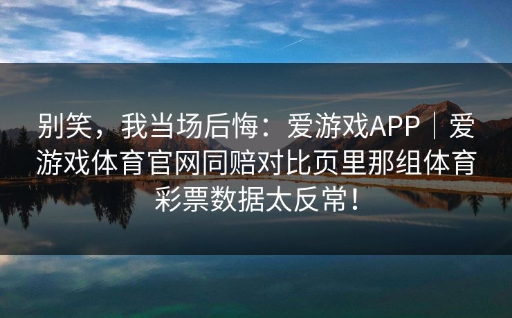 别笑,我当场后悔:爱游戏APP|爱游戏体育官网同赔对比页里那组体育彩票数据太反常! 别笑,我当场后悔:爱游戏APP|爱游戏体育官网同赔对比页里那组体育彩票数据太反常!